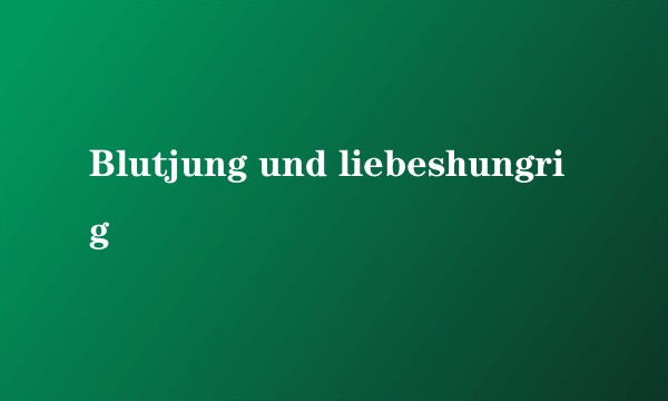 Blutjung und liebeshungrig