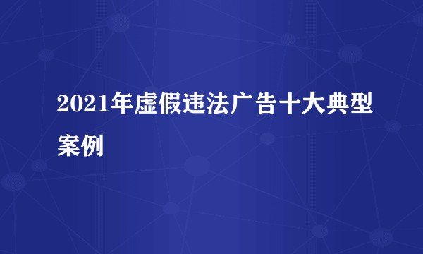2021年虚假违法广告十大典型案例