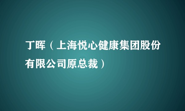 丁晖（上海悦心健康集团股份有限公司原总裁）