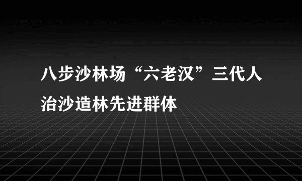 八步沙林场“六老汉”三代人治沙造林先进群体