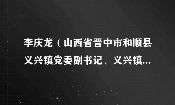 李庆龙（山西省晋中市和顺县义兴镇党委副书记、义兴镇人民政府镇长）