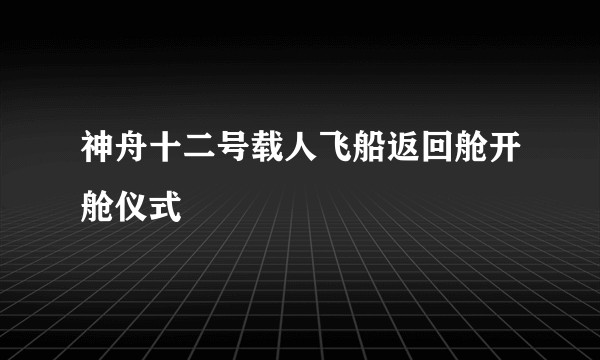 神舟十二号载人飞船返回舱开舱仪式