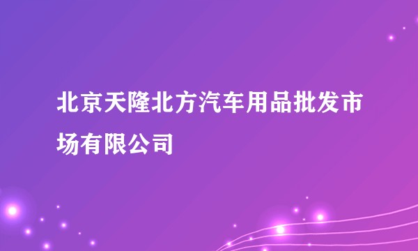 北京天隆北方汽车用品批发市场有限公司