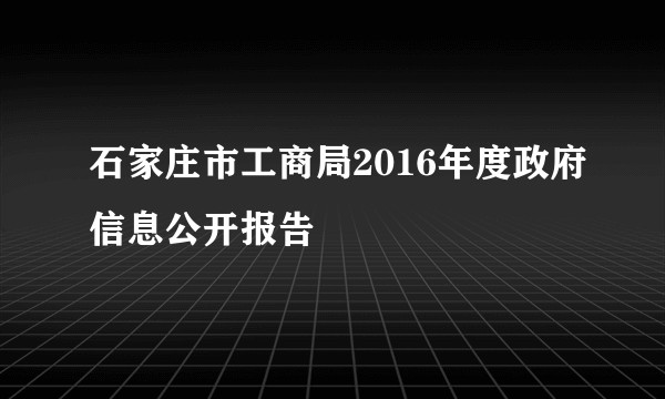 石家庄市工商局2016年度政府信息公开报告