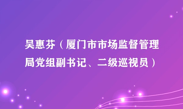吴惠芬（厦门市市场监督管理局党组副书记、二级巡视员）