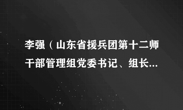 李强（山东省援兵团第十二师干部管理组党委书记、组长，第四批援兵团第十二师干部人才领队）