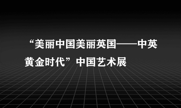 “美丽中国美丽英国——中英黄金时代”中国艺术展