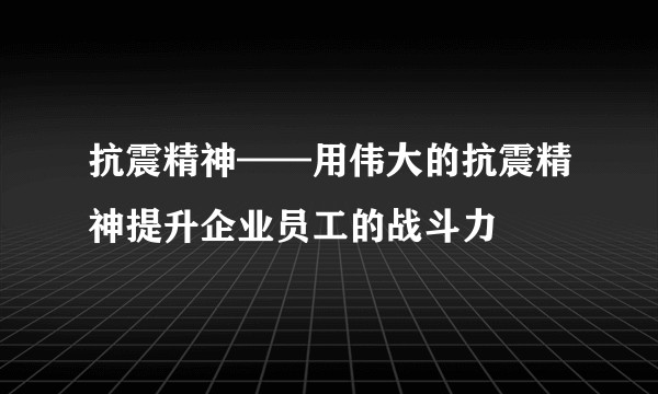 抗震精神——用伟大的抗震精神提升企业员工的战斗力