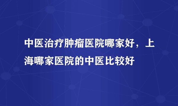 中医治疗肿瘤医院哪家好，上海哪家医院的中医比较好