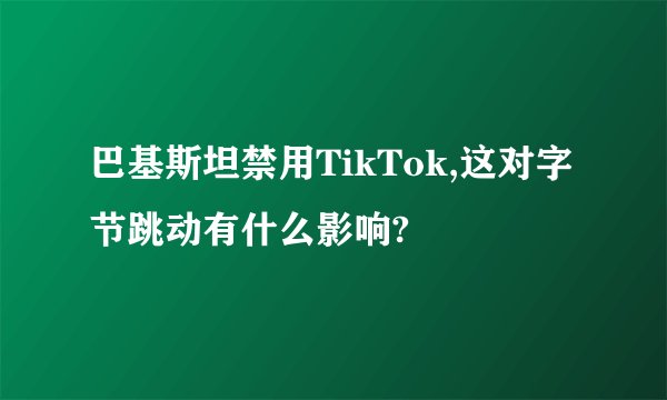巴基斯坦禁用TikTok,这对字节跳动有什么影响?