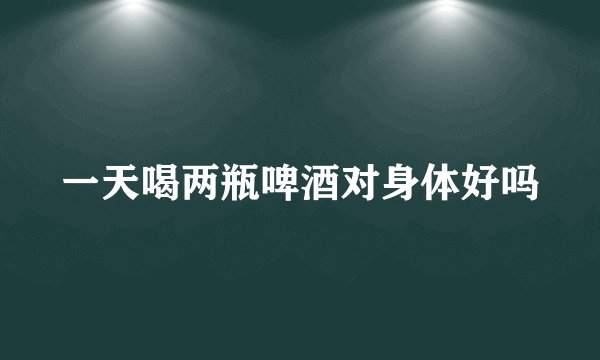 一天喝两瓶啤酒对身体好吗