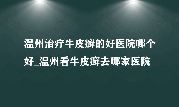 温州治疗牛皮癣的好医院哪个好_温州看牛皮癣去哪家医院