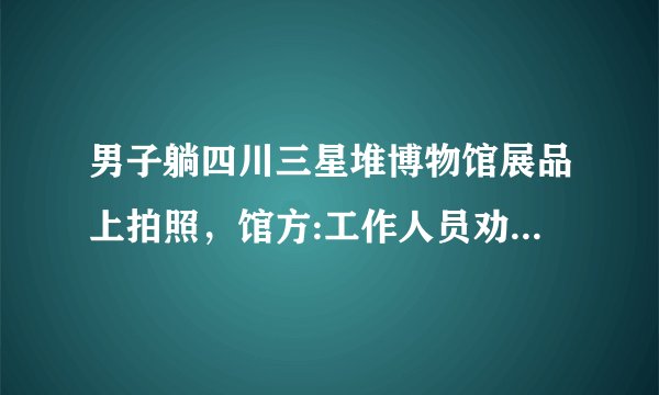 男子躺四川三星堆博物馆展品上拍照，馆方:工作人员劝阻无效，你怎么看？