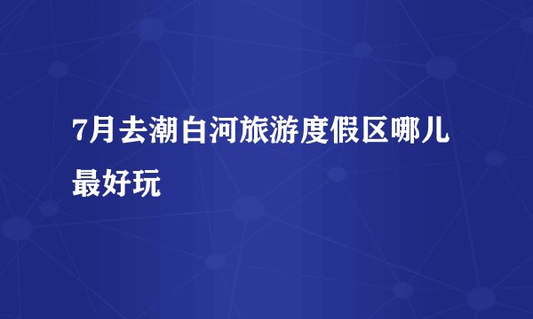 7月去潮白河旅游度假区哪儿最好玩