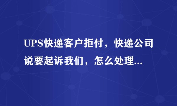 UPS快递客户拒付，快递公司说要起诉我们，怎么处理？！！！急啊！！！
