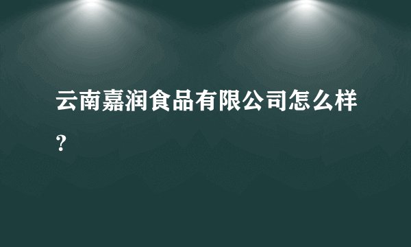 云南嘉润食品有限公司怎么样？