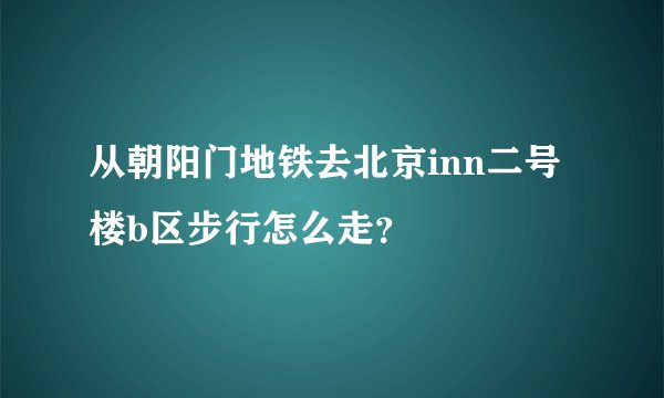从朝阳门地铁去北京inn二号楼b区步行怎么走？