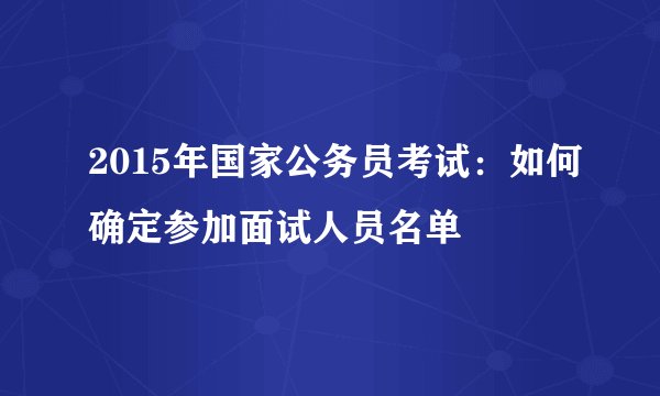 2015年国家公务员考试：如何确定参加面试人员名单