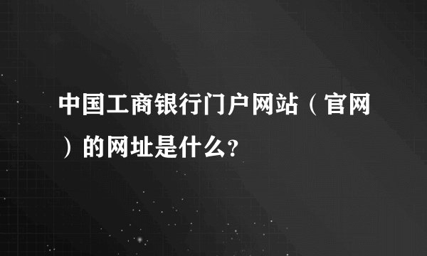 中国工商银行门户网站（官网）的网址是什么？