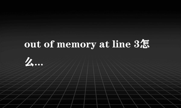 out of memory at line 3怎么解决可以说的详细点吗 最好可以说下怎么操作