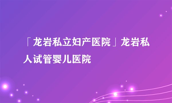 「龙岩私立妇产医院」龙岩私人试管婴儿医院