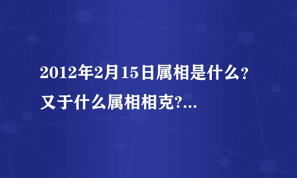 2012年2月15日属相是什么？又于什么属相相克?(我朋友家搬家急用!!!!!!!!!!!!!!!!!!!!)