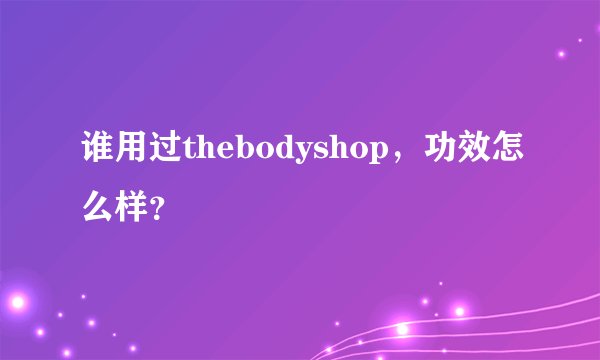 谁用过thebodyshop，功效怎么样？