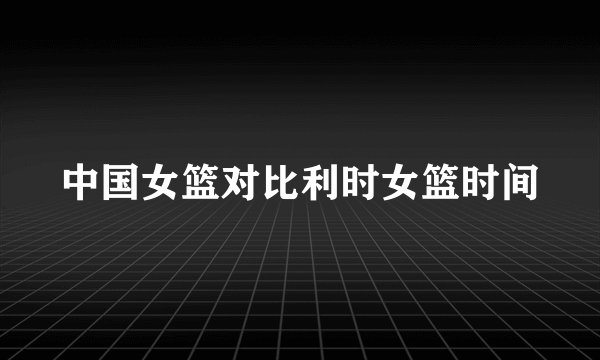 中国女篮对比利时女篮时间