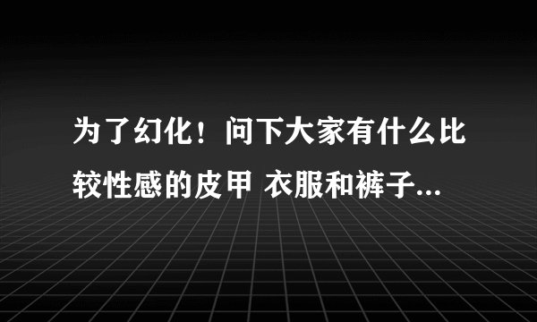 为了幻化！问下大家有什么比较性感的皮甲 衣服和裤子要露一点的啦