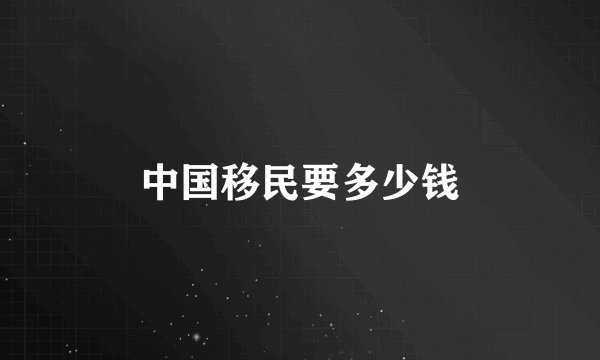 中国移民要多少钱