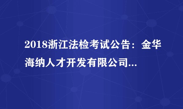 2018浙江法检考试公告：金华海纳人才开发有限公司招聘若干人公告（派往金华市婺城区人民法院）