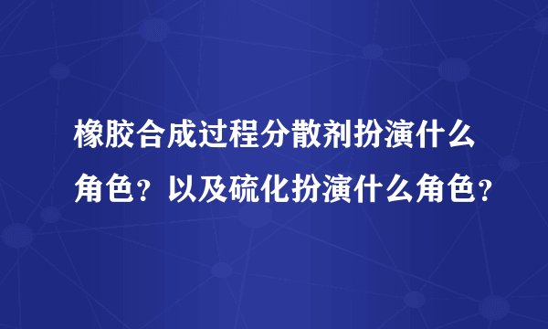 橡胶合成过程分散剂扮演什么角色？以及硫化扮演什么角色？