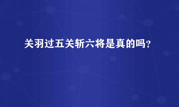 关羽过五关斩六将是真的吗？