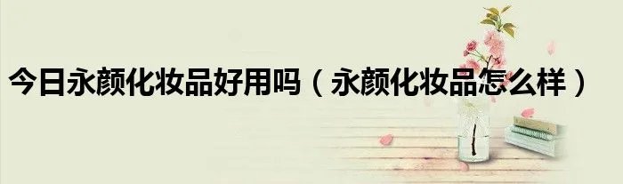 今日永颜化妆品好用吗（永颜化妆品怎么样）