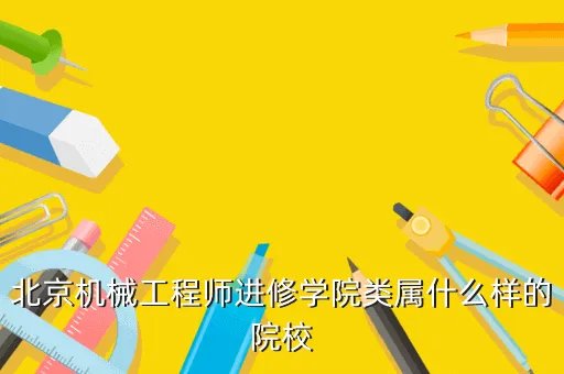 北京机械工程师进修学院,您好北京机械工程师进修学院怎么样啊校址在哪里改名为什么学