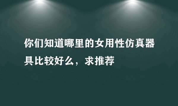 你们知道哪里的女用性仿真器具比较好么，求推荐