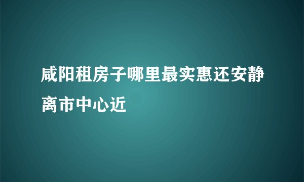 咸阳租房子哪里最实惠还安静离市中心近