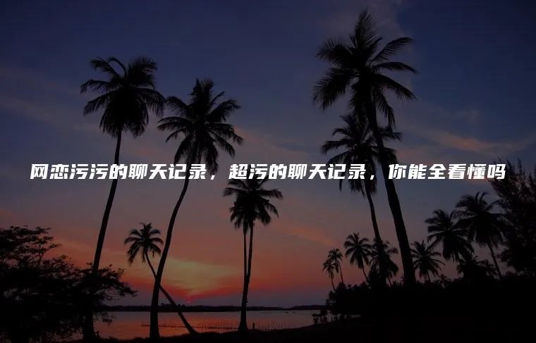 网恋污污的聊天记录，超污的聊天记录，你能全看懂吗