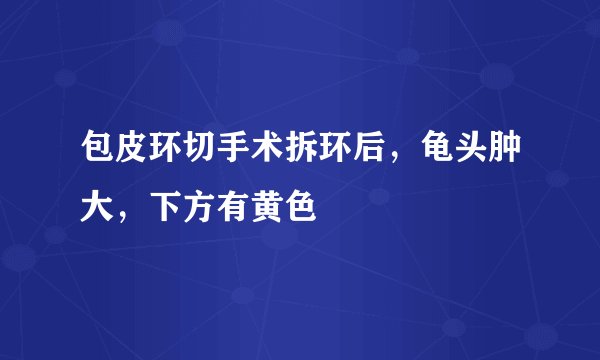 包皮环切手术拆环后，龟头肿大，下方有黄色