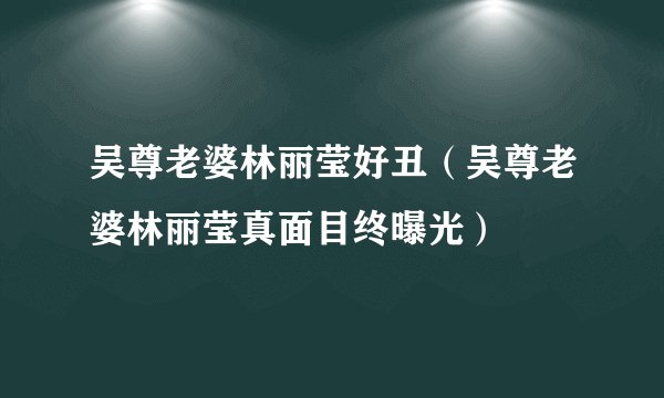 吴尊老婆林丽莹好丑（吴尊老婆林丽莹真面目终曝光）