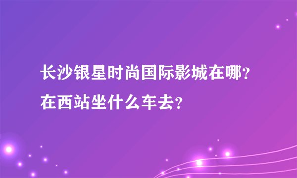 长沙银星时尚国际影城在哪？在西站坐什么车去？