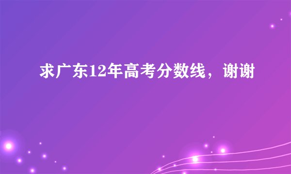 求广东12年高考分数线，谢谢