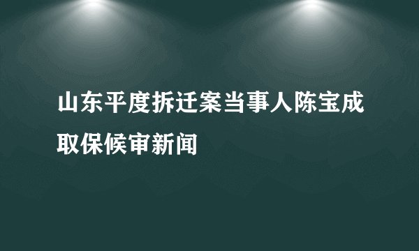 山东平度拆迁案当事人陈宝成取保候审新闻