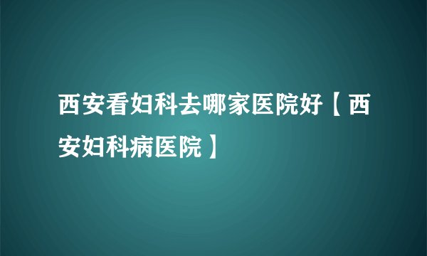 西安看妇科去哪家医院好【西安妇科病医院】