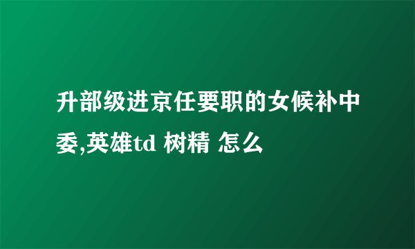 升部级进京任要职的女候补中委,英雄td 树精 怎么