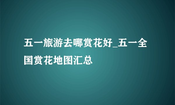 五一旅游去哪赏花好_五一全国赏花地图汇总
