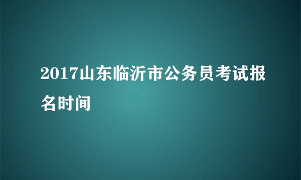 2017山东临沂市公务员考试报名时间