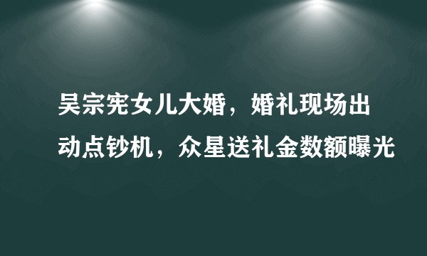 吴宗宪女儿大婚，婚礼现场出动点钞机，众星送礼金数额曝光