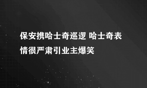 保安携哈士奇巡逻 哈士奇表情很严肃引业主爆笑