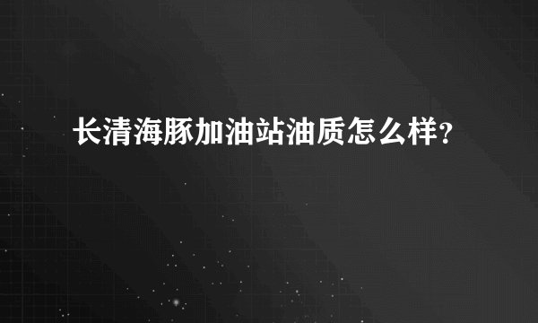 长清海豚加油站油质怎么样？